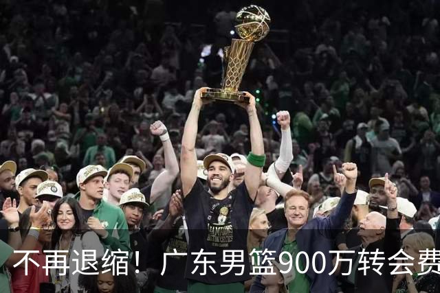 不再退缩！广东男篮900万转会费签下昔日状元内线，杜锋拒绝沉沦